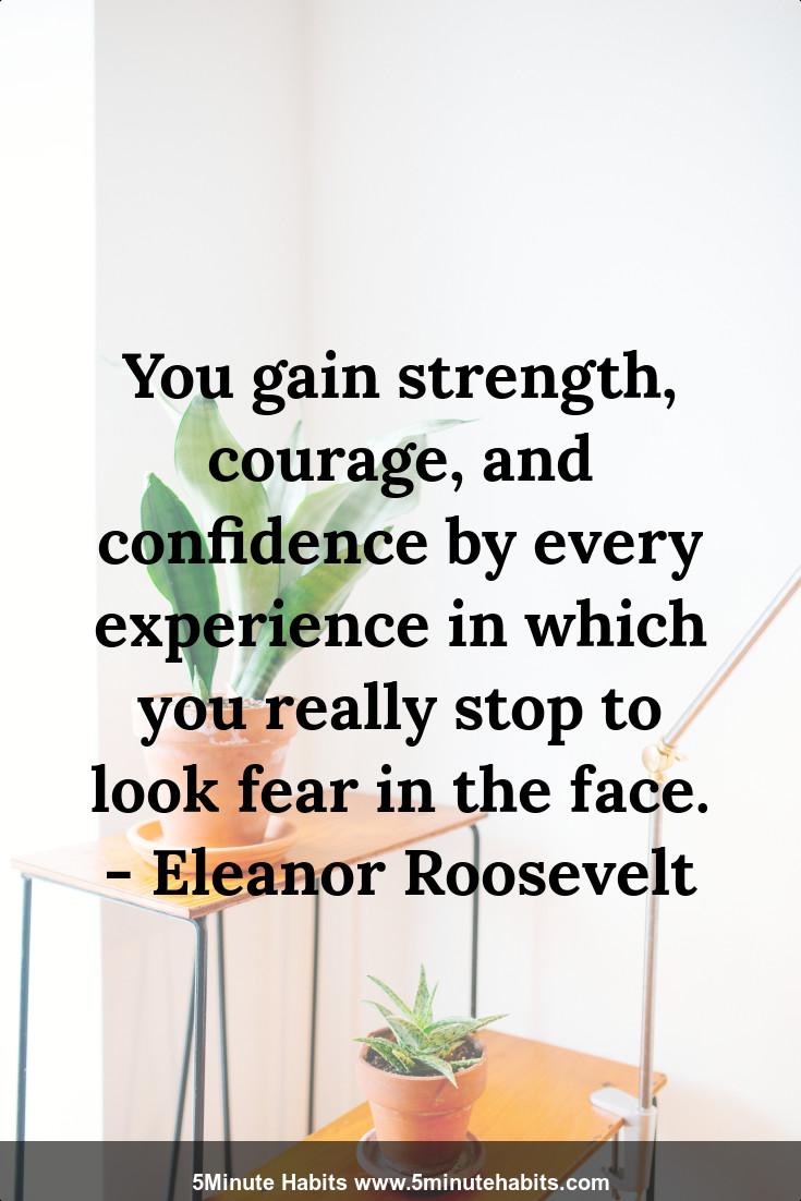 You gain strength, courage, and confidence by every experience in which you really stop to look fear in the face. - Eleanor Roosevelt